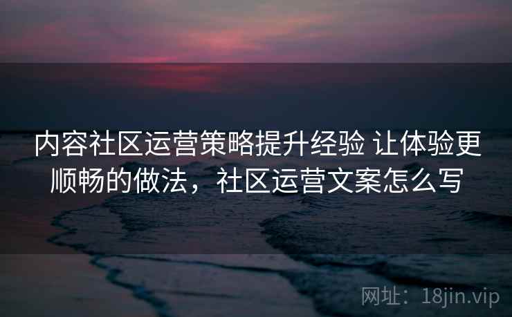 内容社区运营策略提升经验 让体验更顺畅的做法，社区运营文案怎么写