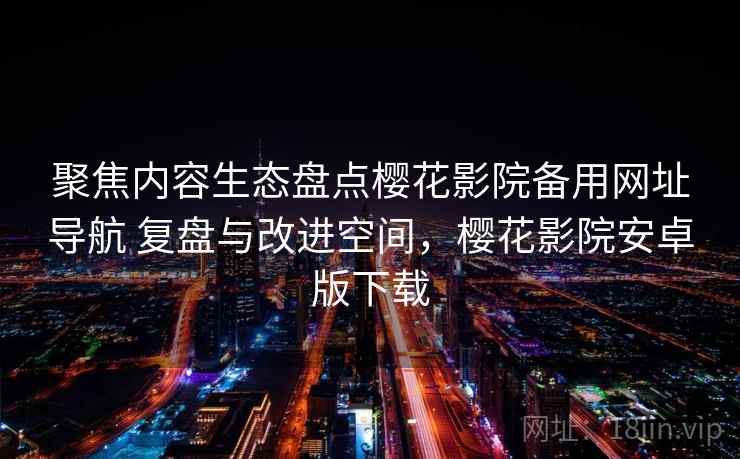 聚焦内容生态盘点樱花影院备用网址导航 复盘与改进空间，樱花影院安卓版下载