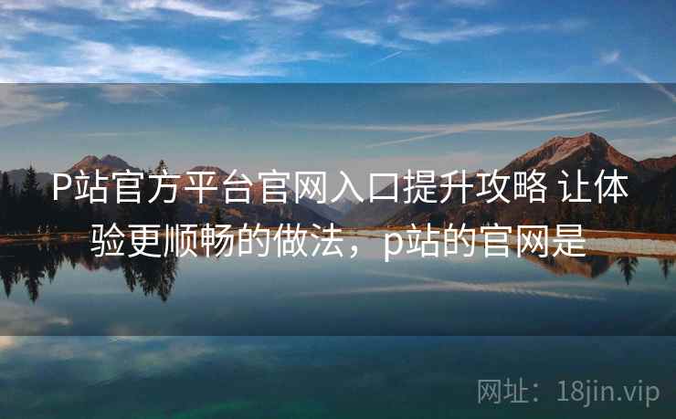P站官方平台官网入口提升攻略 让体验更顺畅的做法，p站的官网是