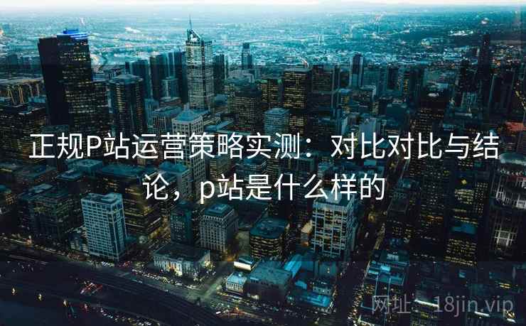 正规P站运营策略实测：对比对比与结论，p站是什么样的