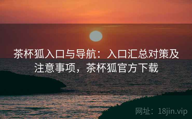 茶杯狐入口与导航：入口汇总对策及注意事项，茶杯狐官方下载