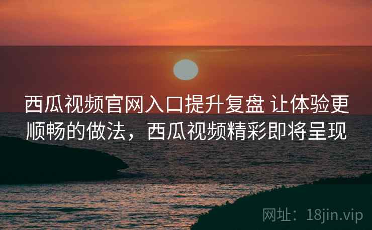 西瓜视频官网入口提升复盘 让体验更顺畅的做法，西瓜视频精彩即将呈现