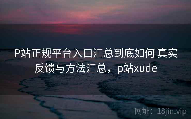 P站正规平台入口汇总到底如何 真实反馈与方法汇总，p站xude