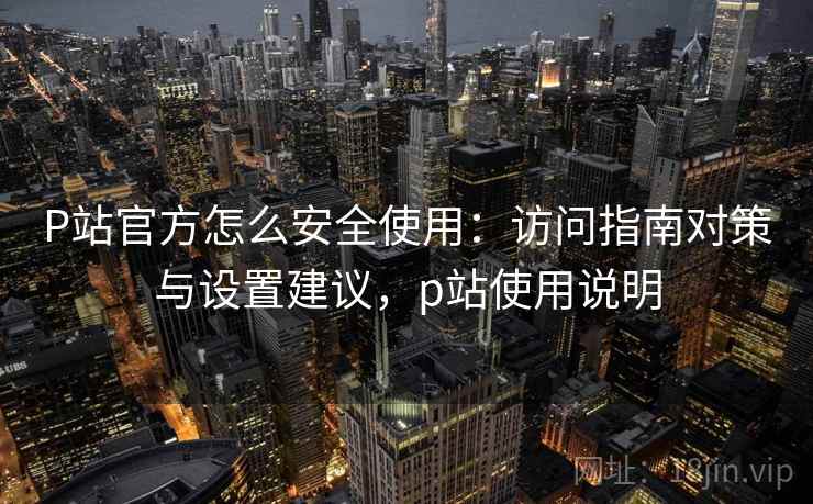 P站官方怎么安全使用：访问指南对策与设置建议，p站使用说明