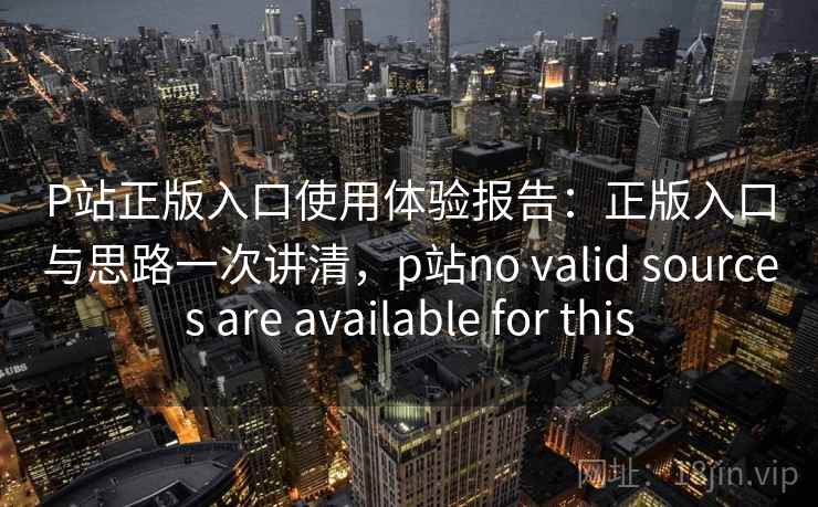 P站正版入口使用体验报告：正版入口与思路一次讲清，p站no valid sources are available for this