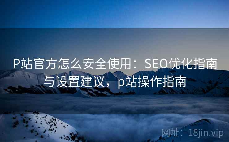 P站官方怎么安全使用：SEO优化指南与设置建议，p站操作指南