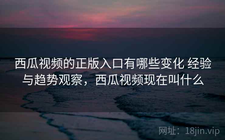 西瓜视频的正版入口有哪些变化 经验与趋势观察，西瓜视频现在叫什么