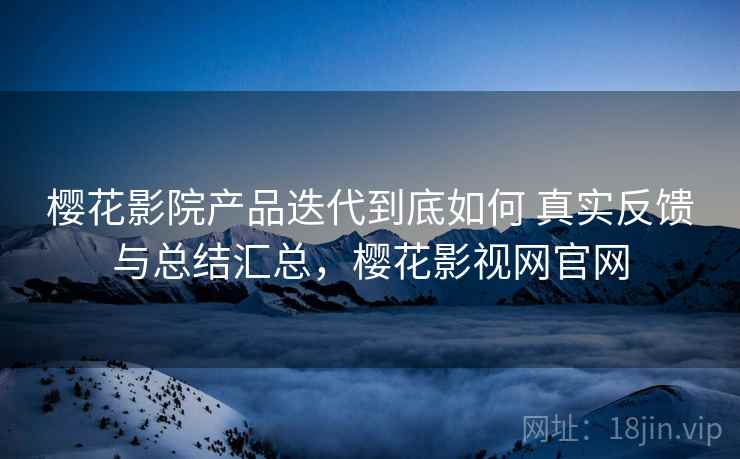 樱花影院产品迭代到底如何 真实反馈与总结汇总，樱花影视网官网