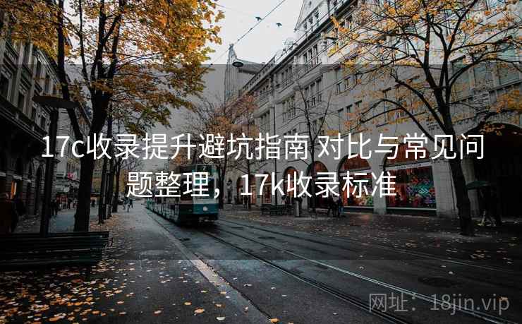 17c收录提升避坑指南 对比与常见问题整理，17k收录标准