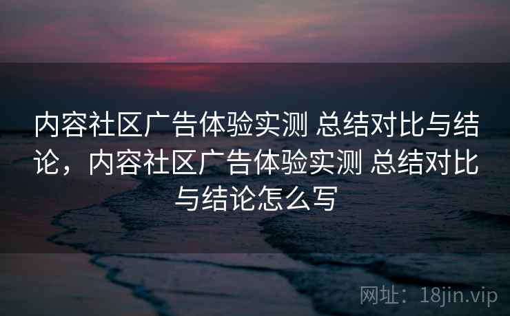 内容社区广告体验实测 总结对比与结论，内容社区广告体验实测 总结对比与结论怎么写