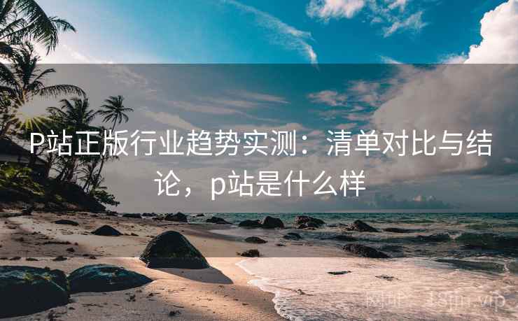 P站正版行业趋势实测：清单对比与结论，p站是什么样