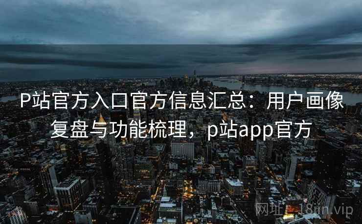 P站官方入口官方信息汇总：用户画像复盘与功能梳理，p站app官方