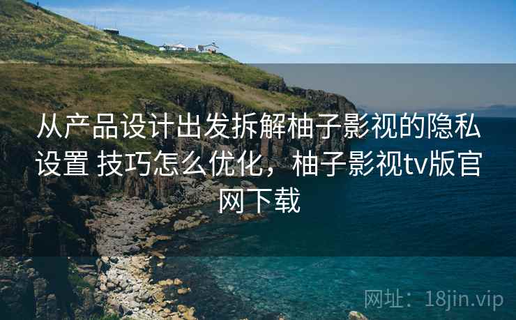 从产品设计出发拆解柚子影视的隐私设置 技巧怎么优化，柚子影视tv版官网下载