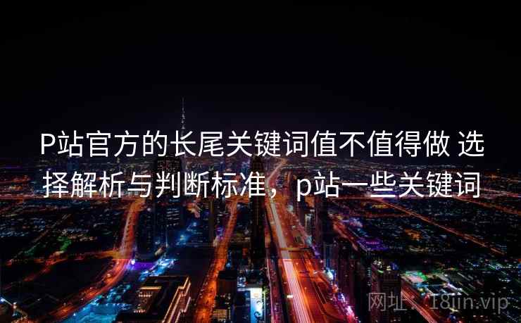 P站官方的长尾关键词值不值得做 选择解析与判断标准，p站一些关键词