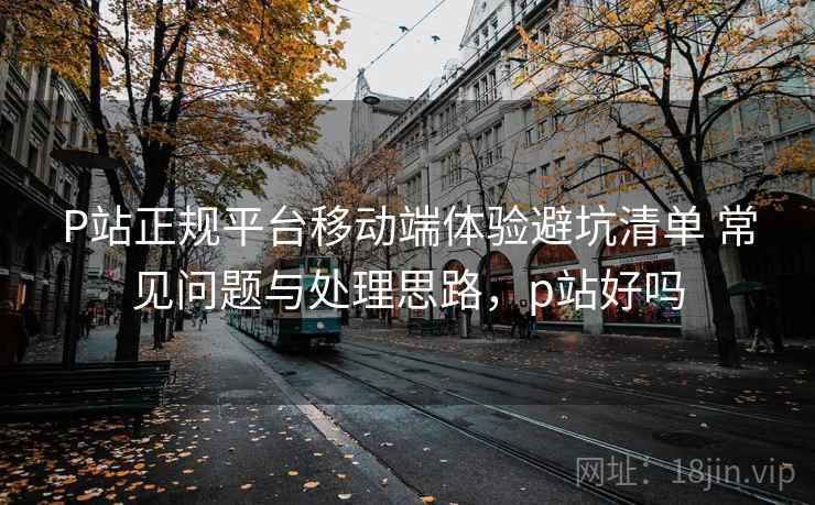 P站正规平台移动端体验避坑清单 常见问题与处理思路，p站好吗