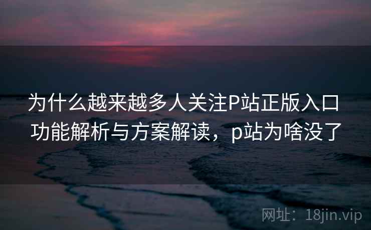 为什么越来越多人关注P站正版入口 功能解析与方案解读，p站为啥没了