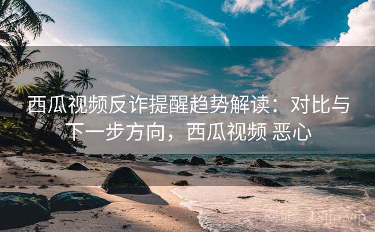 西瓜视频反诈提醒趋势解读：对比与下一步方向，西瓜视频 恶心