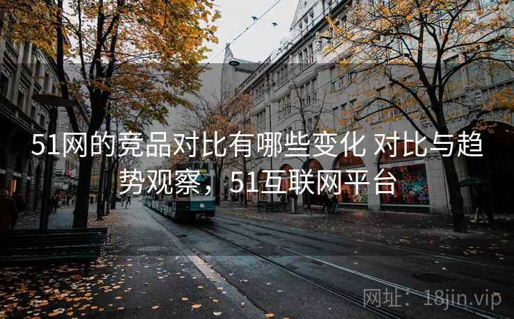51网的竞品对比有哪些变化 对比与趋势观察,51互联网平台 51网的竞品对比有哪些变化 对比与趋势观察,51互联网平台