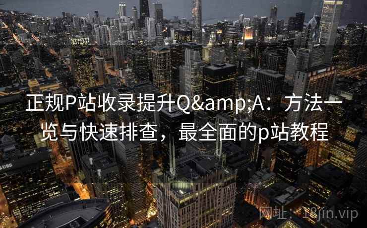 正规P站收录提升Q&A：方法一览与快速排查，最全面的p站教程