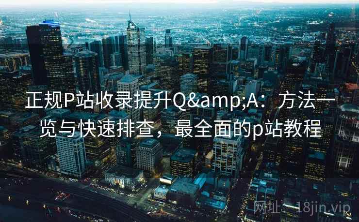正规P站收录提升Q&A：方法一览与快速排查，最全面的p站教程