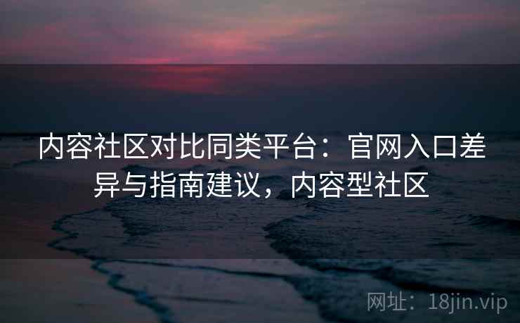 内容社区对比同类平台：官网入口差异与指南建议，内容型社区
