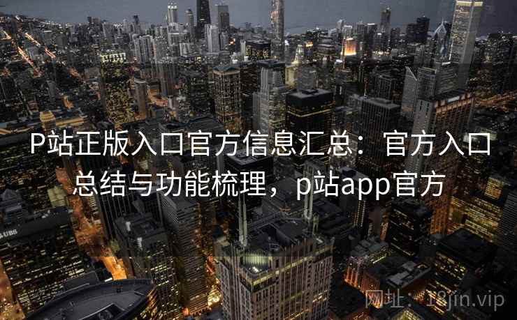 P站正版入口官方信息汇总：官方入口总结与功能梳理，p站app官方