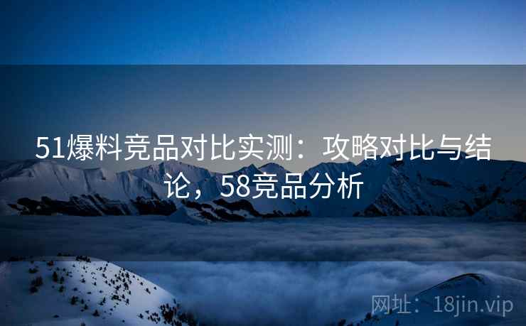 51爆料竞品对比实测：攻略对比与结论，58竞品分析