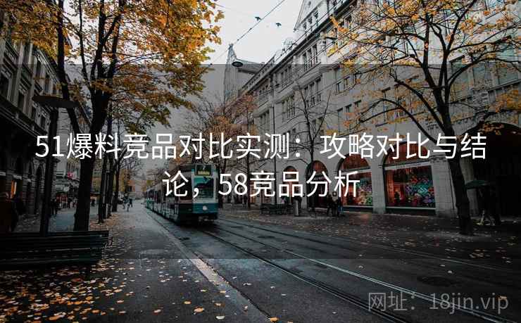 51爆料竞品对比实测：攻略对比与结论，58竞品分析