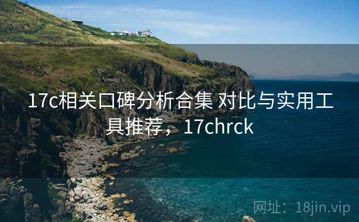 17c相关口碑分析合集 对比与实用工具推荐，17chrck