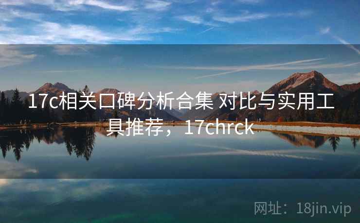 17c相关口碑分析合集 对比与实用工具推荐，17chrck