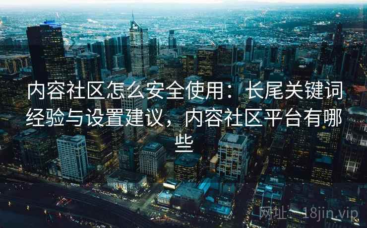 内容社区怎么安全使用：长尾关键词经验与设置建议，内容社区平台有哪些