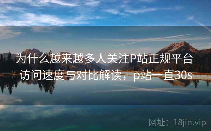 为什么越来越多人关注P站正规平台 访问速度与对比解读，p站一直30s