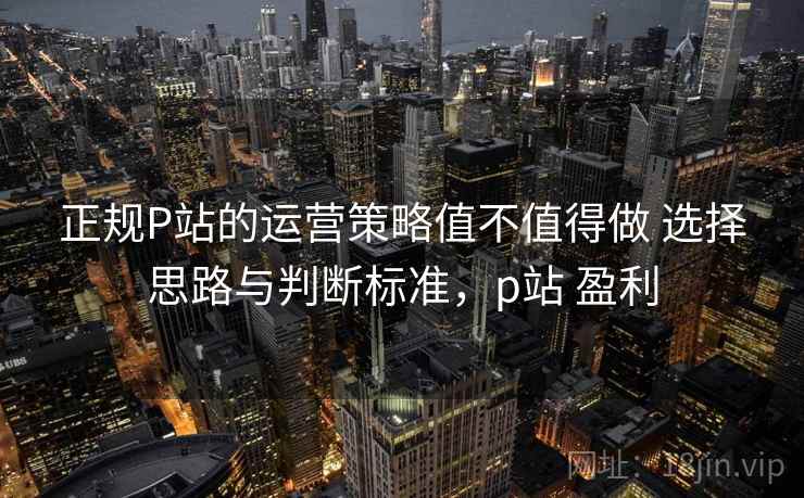 正规P站的运营策略值不值得做 选择思路与判断标准，p站 盈利