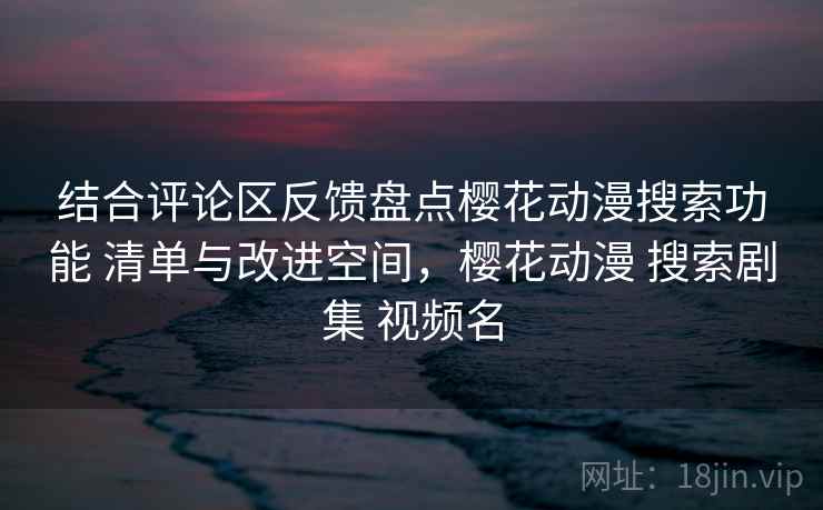 结合评论区反馈盘点樱花动漫搜索功能 清单与改进空间，樱花动漫 搜索剧集 视频名
