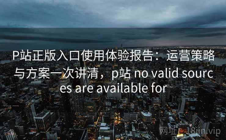 P站正版入口使用体验报告：运营策略与方案一次讲清，p站 no valid sources are available for