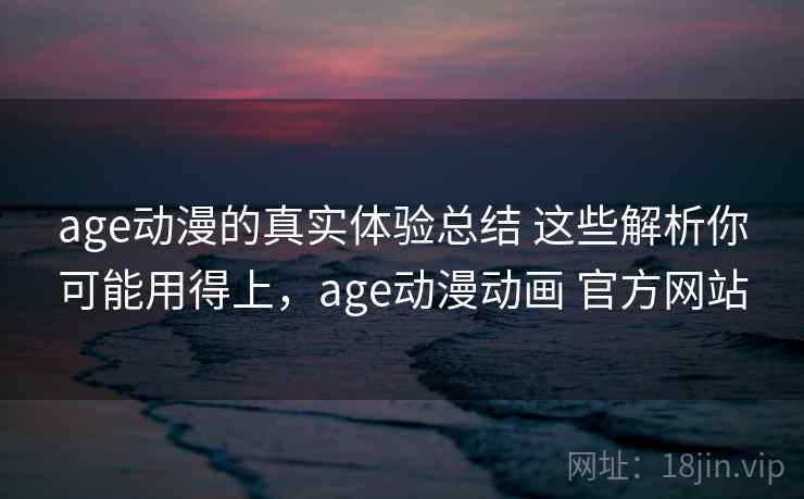 age动漫的真实体验总结 这些解析你可能用得上，age动漫动画 官方网站