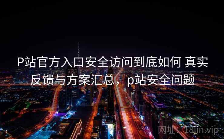 P站官方入口安全访问到底如何 真实反馈与方案汇总，p站安全问题