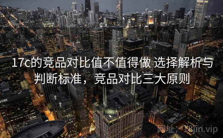 17c的竞品对比值不值得做 选择解析与判断标准，竞品对比三大原则