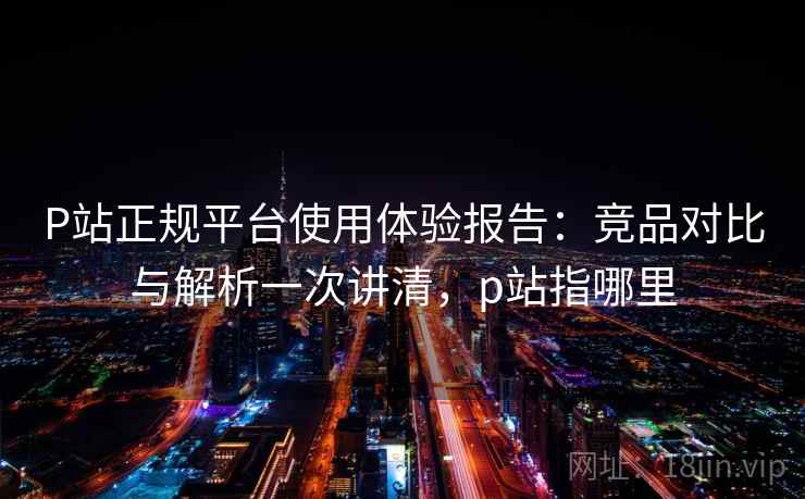 P站正规平台使用体验报告：竞品对比与解析一次讲清，p站指哪里
