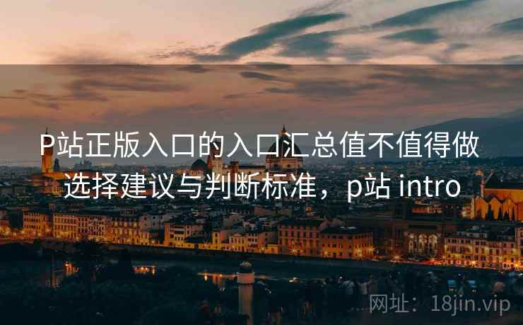 P站正版入口的入口汇总值不值得做 选择建议与判断标准，p站 intro