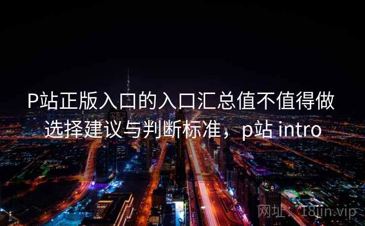 P站正版入口的入口汇总值不值得做 选择建议与判断标准，p站 intro