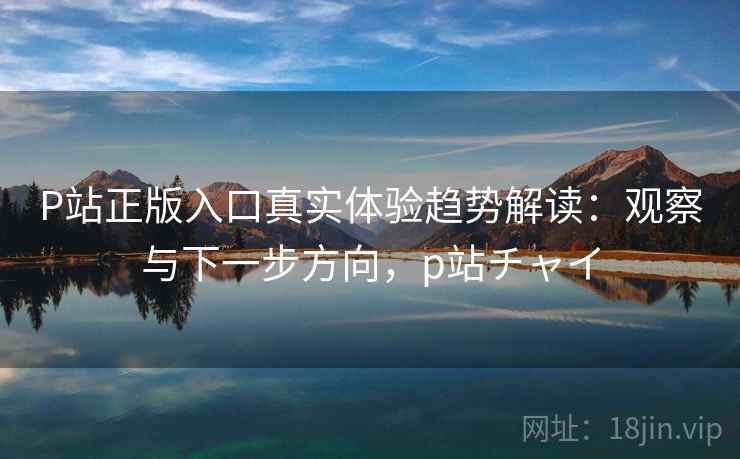 P站正版入口真实体验趋势解读：观察与下一步方向，p站チャイ