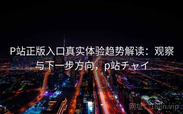 P站正版入口真实体验趋势解读：观察与下一步方向，p站チャイ