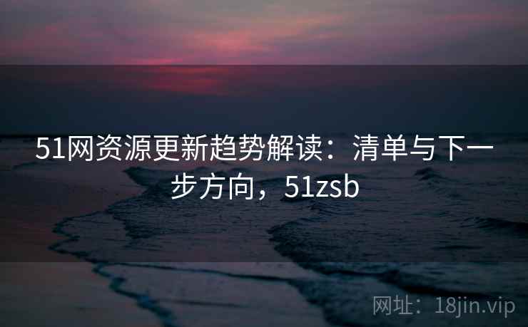 51网资源更新趋势解读：清单与下一步方向，51zsb