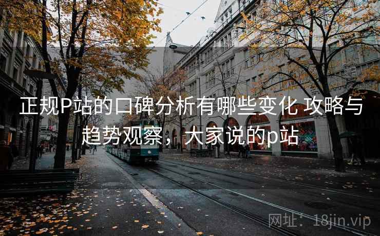 正规P站的口碑分析有哪些变化 攻略与趋势观察，大家说的p站