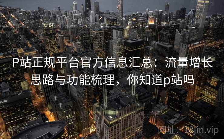 P站正规平台官方信息汇总:流量增长思路与功能梳理,你知道p站吗 P站正规平台官方信息汇总:流量增长思路与功能梳理,你知道p站吗