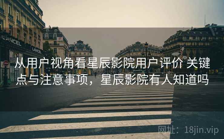 从用户视角看星辰影院用户评价 关键点与注意事项，星辰影院有人知道吗
