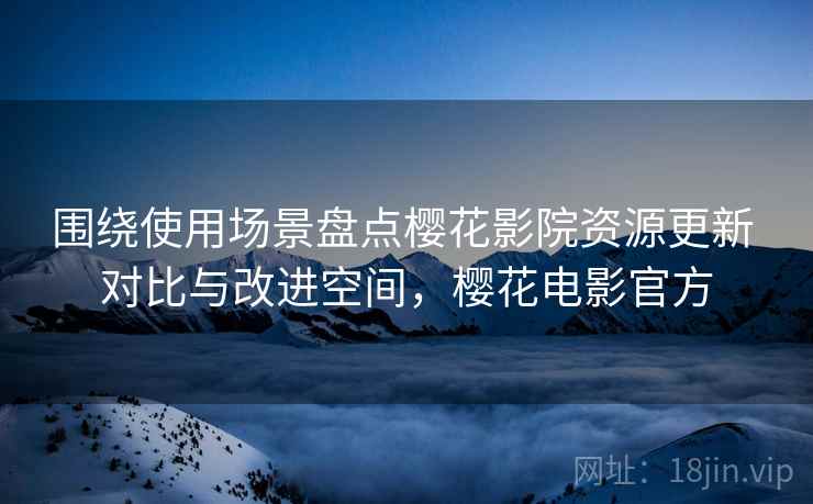 围绕使用场景盘点樱花影院资源更新 对比与改进空间，樱花电影官方
