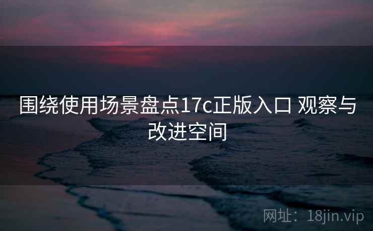 围绕使用场景盘点17c正版入口 观察与改进空间 围绕使用场景盘点17c正版入口 观察与改进空间
