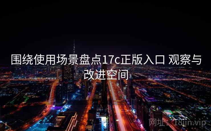 围绕使用场景盘点17c正版入口 观察与改进空间 围绕使用场景盘点17c正版入口 观察与改进空间